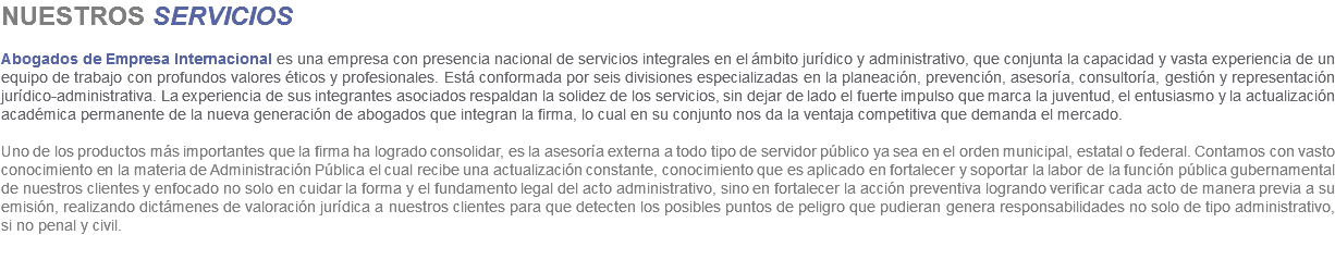 NUESTROS SERVICIOS Abogados de Empresa Internacional es una empresa con presencia nacional de servicios integrales en el ámbito jurídico y administrativo, que conjunta la capacidad y vasta experiencia de un equipo de trabajo con profundos valores éticos y profesionales. Está conformada por seis divisiones especializadas en la planeación, prevención, asesoría, consultoría, gestión y representación jurídico-administrativa. La experiencia de sus integrantes asociados respaldan la solidez de los servicios, sin dejar de lado el fuerte impulso que marca la juventud, el entusiasmo y la actualización académica permanente de la nueva generación de abogados que integran la firma, lo cual en su conjunto nos da la ventaja competitiva que demanda el mercado. Uno de los productos más importantes que la firma ha logrado consolidar, es la asesoría externa a todo tipo de servidor público ya sea en el orden municipal, estatal o federal. Contamos con vasto conocimiento en la materia de Administración Pública el cual recibe una actualización constante, conocimiento que es aplicado en fortalecer y soportar la labor de la función pública gubernamental de nuestros clientes y enfocado no solo en cuidar la forma y el fundamento legal del acto administrativo, sino en fortalecer la acción preventiva logrando verificar cada acto de manera previa a su emisión, realizando dictámenes de valoración jurídica a nuestros clientes para que detecten los posibles puntos de peligro que pudieran genera responsabilidades no solo de tipo administrativo, si no penal y civil. 